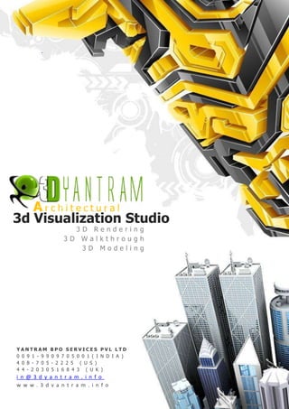 Architectural
3d Visualization Studio
                      3D Rendering
                    3D Walkthrough
                       3D Modeling




YANTRAM         BPO     SERVICES PVL LTD
0 0 9 1 - 9 9   0 9 7   0 5 0 0 1 ( I N D I A )
4 0 8 - 7 0 5   - 2 2   2 5 ( U S )
4 4 - 2 0 3 0   5 1 6   8 4 3 ( U K )
i n @ 3 d y a n t r a m . i n f o
w w w . 3 d y a n t r a m . i n f o
 