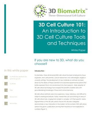3D Cell Culture 101:
An Introduction to
3D Cell Culture Tools
and Techniques
White Paper
Introduction
For decades, three-dimensional (3D) cell culture has been employed by tissue
engineers, stem cell scientists, cancer researchers and cell biologists, largely in
university settings. The development of new materials or methods has been
driven by the desire of these scientists to incorporate experimental systems that
better represent the in vivo environment into their research. Early adopters of
3D cell culture technology have reaped the benefits of better data with
groundbreaking knowledge of tissue and cancer behavior.
3D cell culture methods were once expensive, messy, laborious, and difficult to
adapt to existing procedures. Today, researchers can pick among an array of
3D cell culture tools, ranging from simple to complex, to fit their specific needs.
Segmentation of the 3D cell culture choices into discrete categories
demonstrates a new maturation in the market. As the number of 3D cell culture
options has grown, publications proving their importance have exploded in
numbers (Figure 1).
Scaffold-free platforms for
spheroid growth
In this white paper
Scaffolds
3
5
Gels7
Bioreactors8
Microchips9
If you are new to 3D, what do you
choose?
 