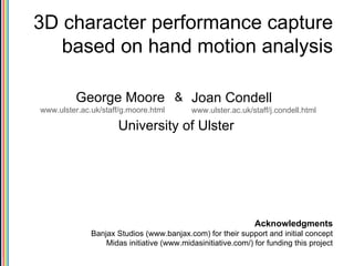 3D character performance capture based on hand motion analysis University of Ulster Acknowledgments Banjax Studios (www.banjax.com) for their support and initial concept Midas initiative (www.midasinitiative.com/) for funding this project George Moore www.ulster.ac.uk/staff/g.moore.html Joan Condell   www.ulster.ac.uk/staff/j.condell.html & 