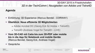 Seite 2
06.05.2015
3D-DAY 2015 in Friedrichshafen
3D in der TechComm | Neuigkeiten von Adobe und Tetra4D
Agenda
 Einführung: 3D Experience (Marcus Bendel - CORWAY)
 Überblick: Neue effiziente 3D Möglichkeiten
» Adobe Acrobat DC (Georg Eck für Adobe + Tetra4D)
» Tetra4D (Andreas Vogel für Tetra4D - LIVE)
 Vom 3D-CAD mit Catia bis zum 3D-PDF oder mobile
bis in die App für Notebook und mobile Geräte
(Marcus Bendel, Georg Eck, Andreas Vogel)
 Gespräche
 