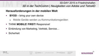 Seite 20
06.05.2015
3D-DAY 2015 in Friedrichshafen
3D in der TechComm | Neuigkeiten von Adobe und Tetra4D
Herausforderungen in der mobilen Welt
 BYOD – bring your own device
» Mobile Geräte werden zu Kommunikationsgeräten
 THINK MOBILE! FIRST! Responsive!
 Einbindung von Marketing, Vertrieb, Service…
 Sicherheit
5/6/2015
 