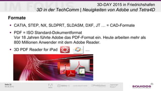 Seite 22
06.05.2015
3D-DAY 2015 in Friedrichshafen
3D in der TechComm | Neuigkeiten von Adobe und Tetra4D
Formate
 CATIA, STEP, NX, SLDPRT, SLDASM, DXF, JT … = CAD-Formate
 PDF = ISO Standard-Dokumentformat
Vor 18 Jahren führte Adobe das PDF-Format ein. Heute arbeiten mehr als
800 Millionen Anwender mit dem Adobe Reader.
 3D PDF Reader for iPad …
 