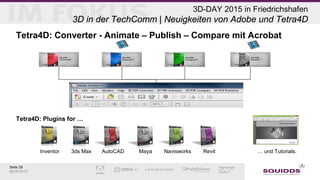Seite 29
06.05.2015
3D-DAY 2015 in Friedrichshafen
3D in der TechComm | Neuigkeiten von Adobe und Tetra4D
Tetra4D: Converter - Animate – Publish – Compare mit Acrobat
Tetra4D: Plugins for …
Inventor 3ds Max AutoCAD Maya Navisworks Revit … und Tutorials.
 