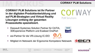 Seite 36
06.05.2015
CORWAY PLM Solutions
CORWAY PLM Solutions ist Ihr Partner
in der digitalen Produktentwicklung und
auf PLM-Strategien und Virtual Reality
Lösungen entlang der gesamten
Prozesskette spezialisiert.
 Dassault Systemes Solution Partner für CATIA,
3DExperience Platform und Exalead OnePart
 esi-Partner für die VR-Lösung IC.IDO
 Mitglied im Netzwerk der Ergonomie Kompetenz Netzwerk
 