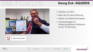 Seite 37
06.05.2015
Georg Eck- SQUIDDS
 Gründer und CEO
 Mehr als 25 Jahre Erfahrung
 Adobe und WebWorks Experte
 Lehrbeauftragter für
Wissenschaftliches Publizieren
an der TH Nürnberg
 