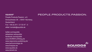SQUIDDS®
People.Products.Passion. e.K.
Donaustrasse 36 | 90451 Nürnberg
Deutschland
Fon: +49 (0) 911 / 21 53 47 - 0
eMail: kontakt@squidds.de
twitter.com/squidds
slideshare.net/squidds
facebook.com/squidds
www.WORKFLOWblog.de
www.responsive-publishing.de
www.techcommtogo.de
www.finalyser.de
www.squidds.de
www.tetra4d.de
 