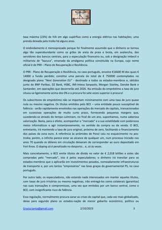 Grazia.tanta@gmail.com 2/10/2023 3
taxa máxima (23%) de IVA em algo supérfluo como a energia elétrica nas habitações; uma
prenda deixada pela troika há alguns anos.
O endividamento é menosprezado porque foi finalmente assumido que o dinheiro se tornou
algo tão superabundante como os grãos de areia da praia e brota, em avalancha, dos
servidores dos bancos centrais, para a especulação financeira ou, sob a designação imbecil e
militarista de “bazuca”, emanada da amálgama política constituída na Europa, cujo nome
oficial é de PRR – Plano de Recuperação e Resiliência.
O PRR - Plano de Recuperação e Resiliência, no caso português, envolve €16600 M dos quais €
14000 a fundo perdido; constitui uma parcela do total de € 750000 contemplados no
designado plano "Next Generation EU" - destinado a todos os estados-membros e, obtidos
junto do BNP Paribas, DZ Bank, HSBC, IMI-Intesa Sanpaolo, Morgan Stanley, Danske Bank e
Santander, em operações que decorrerão até 2026. Na emissão do empréstimo a taxa de juro
situou-se ligeiramente acima dos 0% e a procura foi sete vezes superior à procura!
Os subscritores do empréstimo não se importam minimamente com uma taxa de juro quase
nula ou mesmo negativa. Os títulos emitidos pelo BCE – uma entidade pouco susceptível de
falência - serão rapidamente envolvidos nas operações do mercado de capitais, transacionados
em sucessivas operações de muito curto prazo, fornecendo pequenas margens que,
sucedendo-se através do tempo culminam, no final de um ano, suponhamos, numa saborosa
valorização. Basta, para o efeito, acompanhar o “mercado” e a sua volatilidade com poderosos
meios informáticos e agir instantaneamente, no sentido da compra ou da venda. O BCE,
entretanto, irá mantendo a taxa de juro original, próxima de zero, facilitando o financiamento
dos países da zona euro. A referência às pirâmides de Ponzi caiu no esquecimento no pos-
troika; porém, o infinito parece estar ao alcance de qualquer um, num processo iniciado nos
anos 70 quando os dólares em circulação deixaram de corresponder ao ouro depositado em
Fort Knox. O doping só é penalizado no desporto… e, só às vezes.
Mais concretamente, o BCE emite títulos de dívida no valor de € 2,018 biliões e estes são
comprados pelo “mercado”, isto é pelos especuladores; o dinheiro irá transitar para os
estados-membros que o aplicarão em investimentos pesados, nomeadamente infraestruturas
de transporte e, por uns tantos “empresários” nas boas graças do governamental PS, no caso
português.
Por outro lado, os especuladores, não estando nada interessados em manter aqueles títulos,
com taxas de juro irrisórias ou mesmo negativas, irão entregá-los como colaterais (garantias)
nas suas transações e compromissos, uma vez que emitidos por um banco central, como o
BCE, com insignificante risco de falência.
Essa regulação, normalmente procura sanar as crises do capital que, cada vez mais globalizado,
deixa para segundo plano os estados-nação de menor gabarito económico, político ou
 