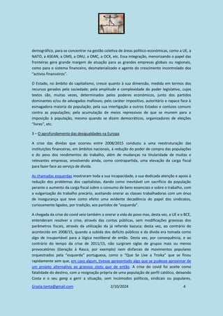 Grazia.tanta@gmail.com 2/10/2024 4
demográfico, para se concentrar na gestão coletiva de áreas político-económicas, como a UE, a
NATO, a ASEAN, a OMS, a ONU, a OMC, a OCX, etc. Essa integração, menorizando o papel das
fronteiras gera grande margem de atuação para as grandes empresas globais ou regionais,
como para o sistema financeiro, desmaterializado e agente do crescimento incontrolado dos
“activos financeiros”.
O Estado, no âmbito do capitalismo, cresce quanto à sua dimensão, medida em termos dos
recursos gerados pela sociedade; pela amplitude e complexidade do poder legislativo, cujos
textos são, muitas vezes, determinados pelos poderes económicos, junto dos partidos
dominantes e/ou de advogados mafiosos; pelo caráter impositivo, autoritário e rapace face à
esmagadora maioria da população; pela sua interligação a outros Estados e conluios comuns
contra as populações; pela acumulação de meios repressivos de que se munem para a
imposição à população, mesmo quando se dizem democráticos, organizadores de eleições
“livres”, etc.
3 – O aprofundamento das desigualdades na Europa
A crise das dívidas que ocorreu entre 2008/2015 conduziu a uma reestruturação das
instituições financeiras, em âmbitos nacionais, à redução do poder de compra das populações
e do peso dos rendimentos do trabalho, além de mudanças na titularidade de muitas e
relevantes empresas, envolvendo ainda, como contrapartida, uma elevação da carga fiscal
para fazer face ao serviço de dívida.
As chamadas esquerdas mostraram toda a sua incapacidade, a sua dedicada atenção e apoio à
redução dos problemas dos capitalistas, dando como inevitável um sacrifício da população
perante o aumento da carga fiscal sobre o consumo de bens essenciais e sobre o trabalho, com
a vulgarização do trabalho precário, aceitando onerar as classes trabalhadoras com um ónus
de insegurança que teve como efeito uma evidente decadência do papel dos sindicatos,
curiosamente ligados, por tradição, aos partidos de “esquerda”.
A chegada da crise do covid veio também a onerar a vida do povo mas, desta vez, a UE e o BCE,
entenderam resolver a crise, através das contas públicas, sem modificações gravosas dos
parâmetros fiscais, através da utilização da já referida bazuca; desta vez, ao contrário do
acontecido em 2008/15, quando a subida dos deficits públicos e da dívida era tomada como
algo de insuportável para a lógica neoliberal de então. Desta vez, por consequência, e ao
contrário do tempo da crise de 2011/15, não surgiram siglas de grupos mais ou menos
provocatórios (Geração à Rasca, por exemplo) nem disfarces de movimentos populares
orquestrados pela “esquerda” portuguesa, como o “Que Se Lixe a Troika” que se finou
rapidamente sem que, em caso algum, tivesse apresentado algo que se pudesse aproximar de
um projeto alternativo ao gravoso statu quo de então. A crise do covid foi aceite como
fatalidade do destino, com a resignação própria de uma população de perfil católico, deixando
Costa e o seu gang a gerir a situação, sem incómodos políticos, sindicais ou populares,
 
