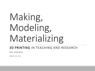 Making, 
Modeling, 
Materializing 
3D PRINTING IN TEACHING AND RESEARCH 
ORS S EMINA R 
2014-11-21 
 