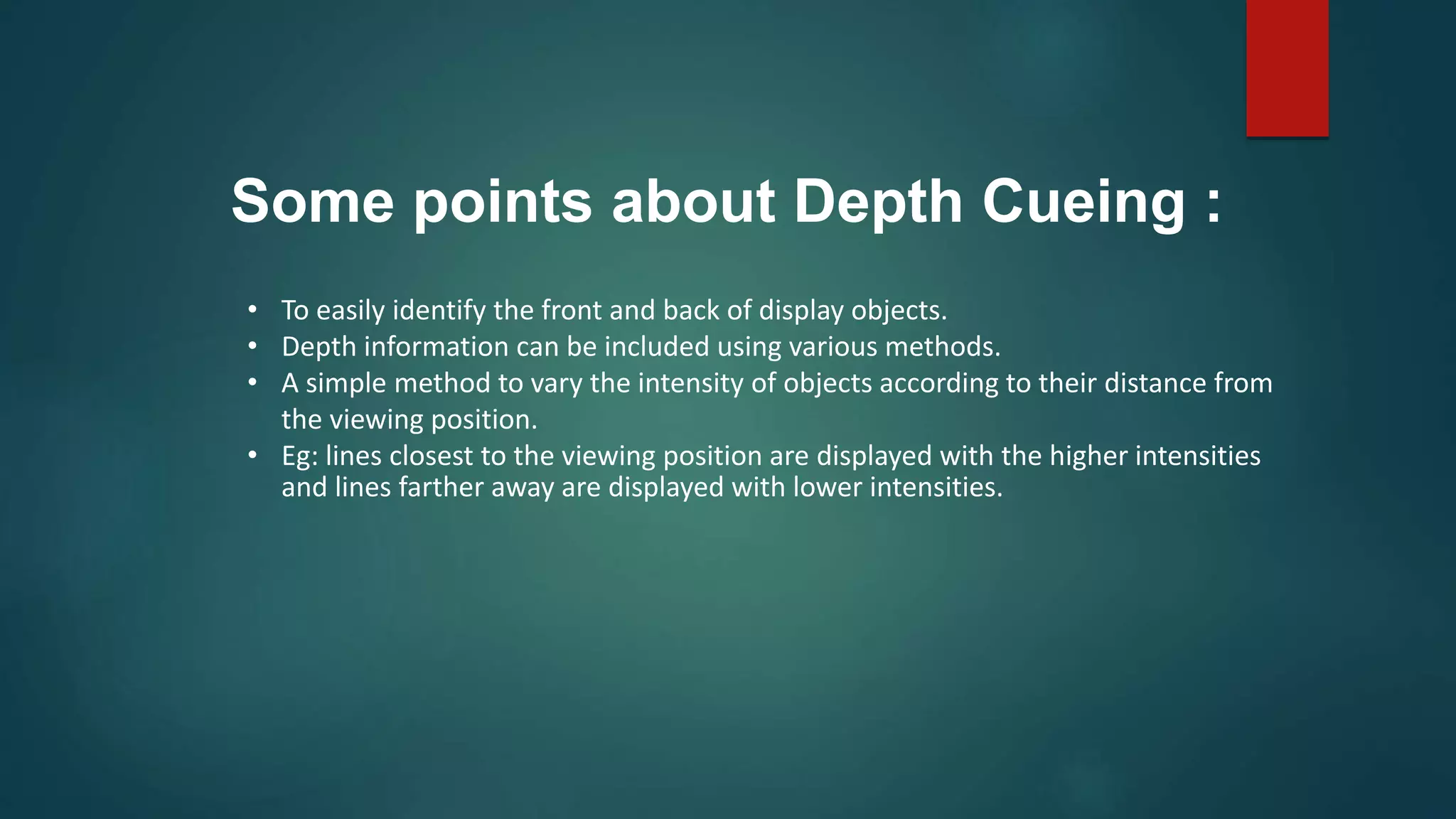 • To easily identify the front and back of display objects.
• Depth information can be included using various methods.
• A simple method to vary the intensity of objects according to their distance from
the viewing position.
• Eg: lines closest to the viewing position are displayed with the higher intensities
and lines farther away are displayed with lower intensities.
Some points about Depth Cueing :
 