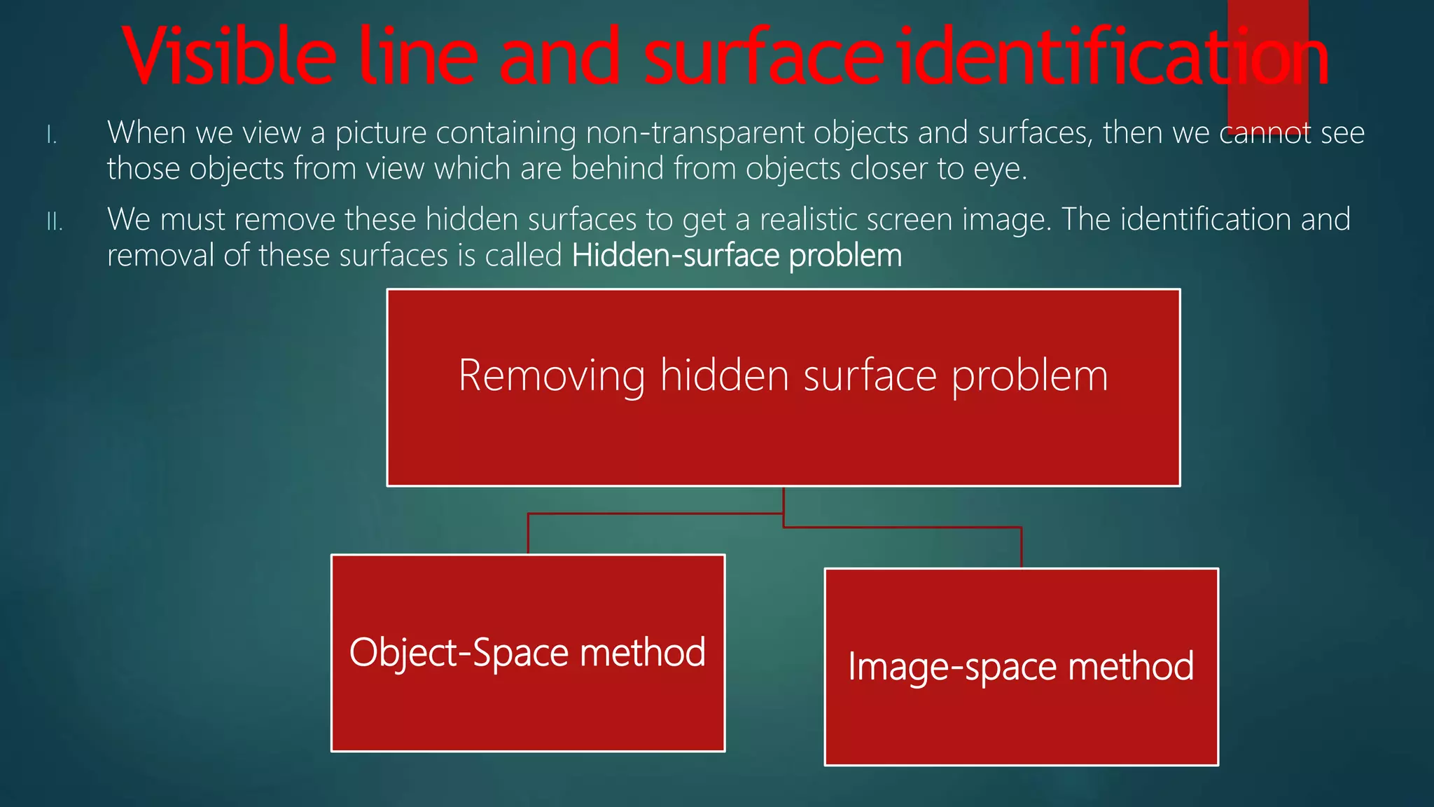 Visible line and surfaceidentification
I. When we view a picture containing non-transparent objects and surfaces, then we cannot see
those objects from view which are behind from objects closer to eye.
II. We must remove these hidden surfaces to get a realistic screen image. The identification and
removal of these surfaces is called Hidden-surface problem
Removing hidden surface problem
Object-Space method Image-space method
 
