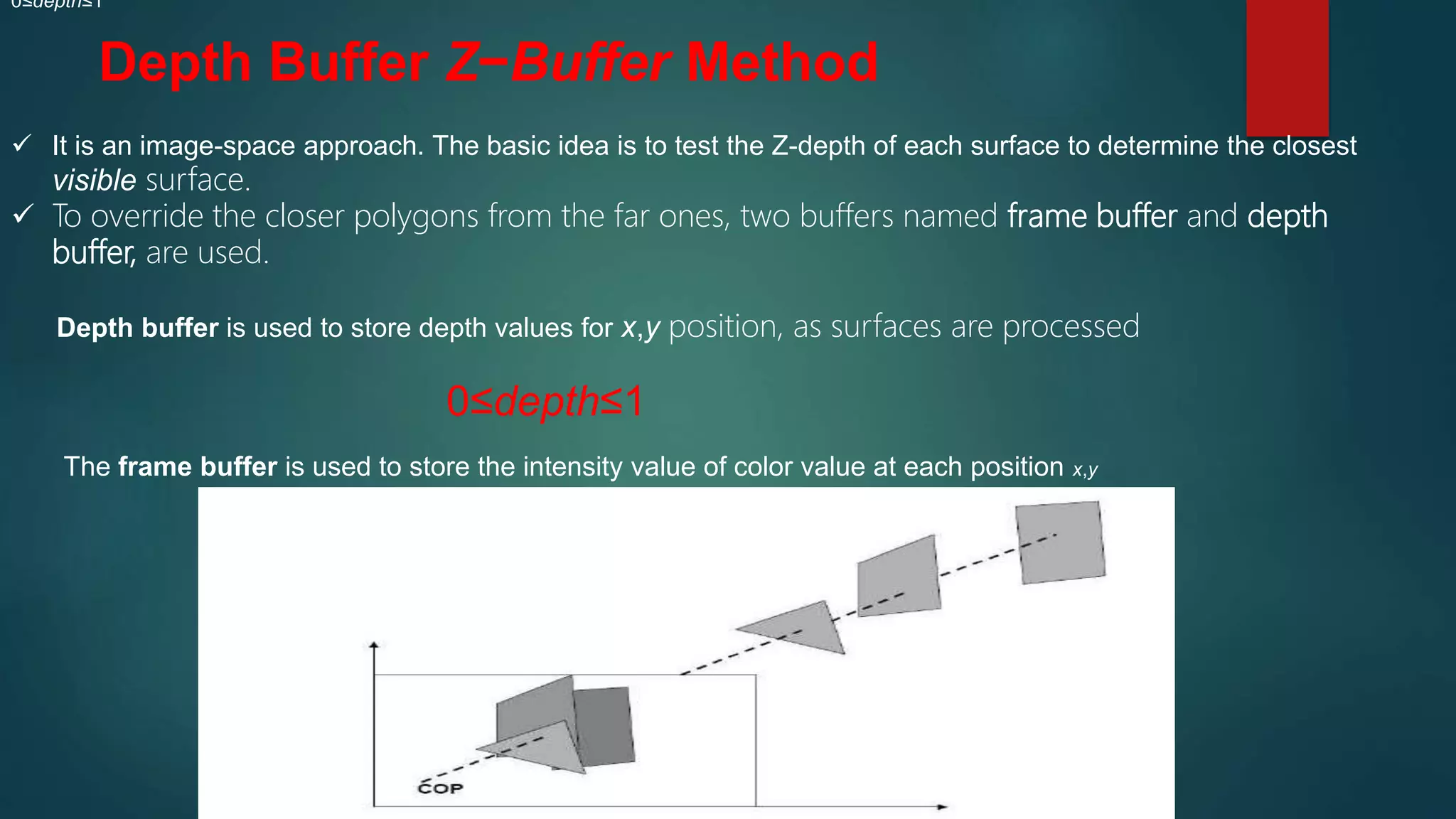 Depth Buffer Z−Buffer Method
 It is an image-space approach. The basic idea is to test the Z-depth of each surface to determine the closest
visible surface.
 To override the closer polygons from the far ones, two buffers named frame buffer and depth
buffer, are used.
Depth buffer is used to store depth values for x,y position, as surfaces are processed
0≤depth≤1
0≤depth≤1
The frame buffer is used to store the intensity value of color value at each position x,y
 