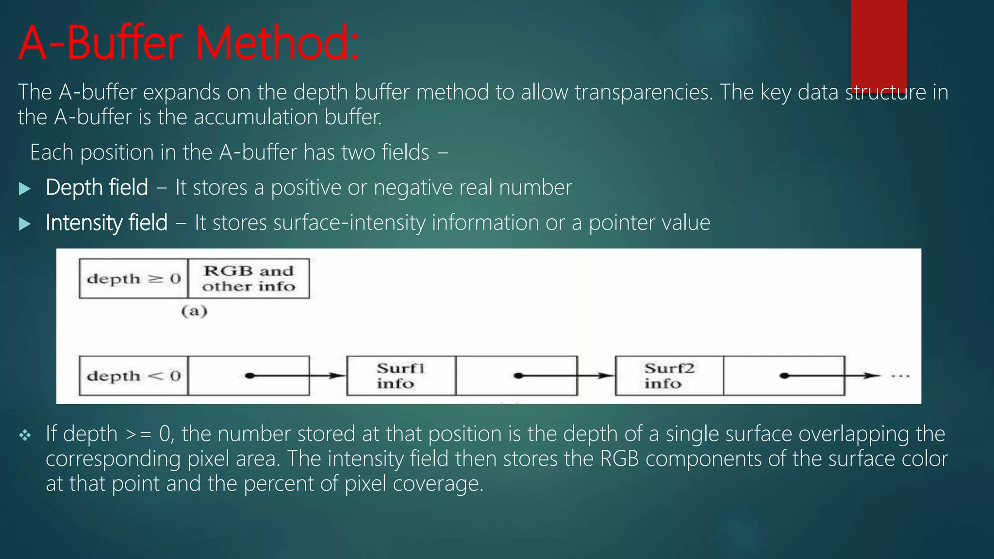 A-Buffer Method:
The A-buffer expands on the depth buffer method to allow transparencies. The key data structure in
the A-buffer is the accumulation buffer.
Each position in the A-buffer has two fields −
 Depth field − It stores a positive or negative real number
 Intensity field − It stores surface-intensity information or a pointer value
 If depth >= 0, the number stored at that position is the depth of a single surface overlapping the
corresponding pixel area. The intensity field then stores the RGB components of the surface color
at that point and the percent of pixel coverage.
 