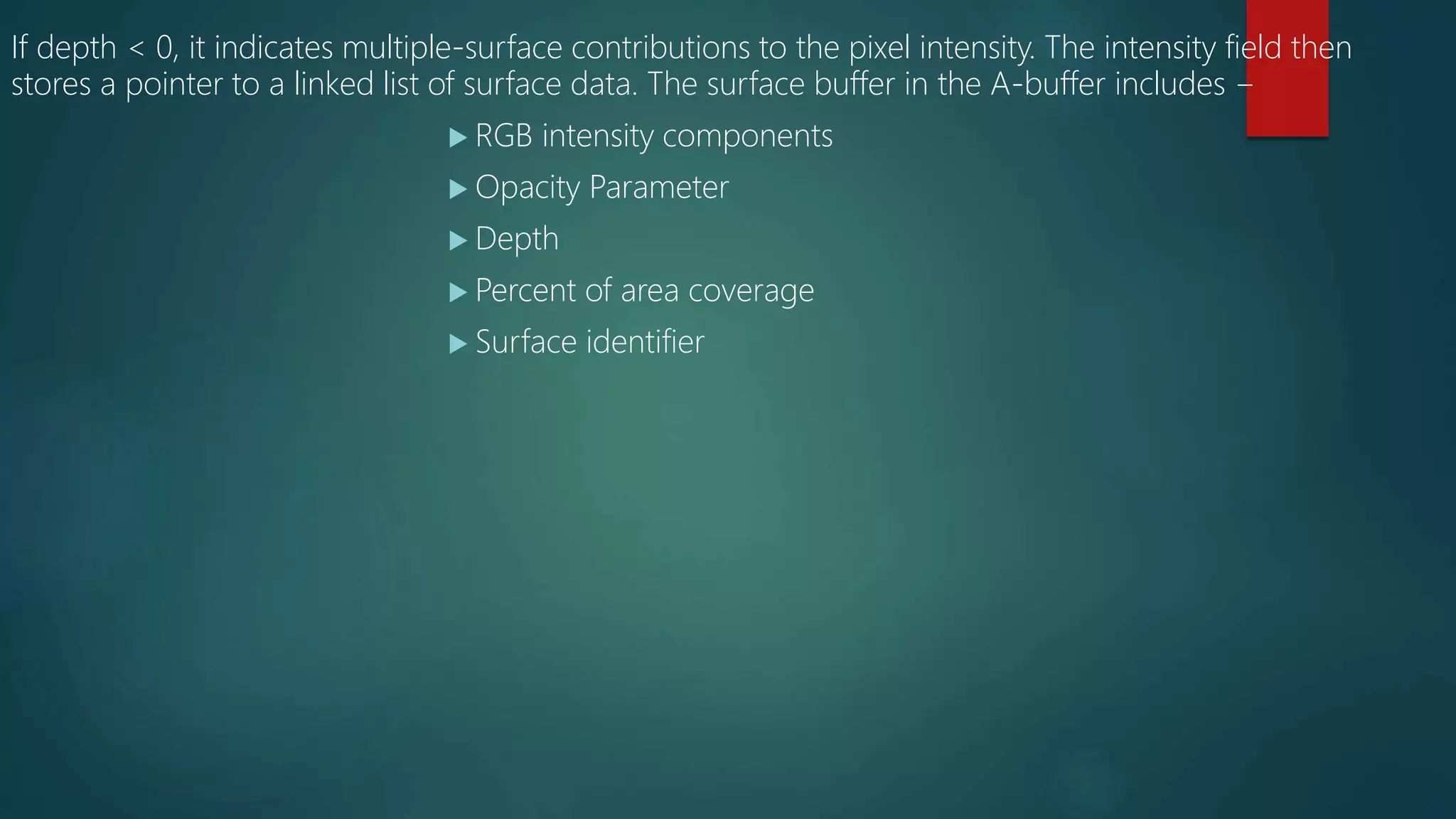 If depth < 0, it indicates multiple-surface contributions to the pixel intensity. The intensity field then
stores a pointer to a linked list of surface data. The surface buffer in the A-buffer includes −
 RGB intensity components
 Opacity Parameter
 Depth
 Percent of area coverage
 Surface identifier
 