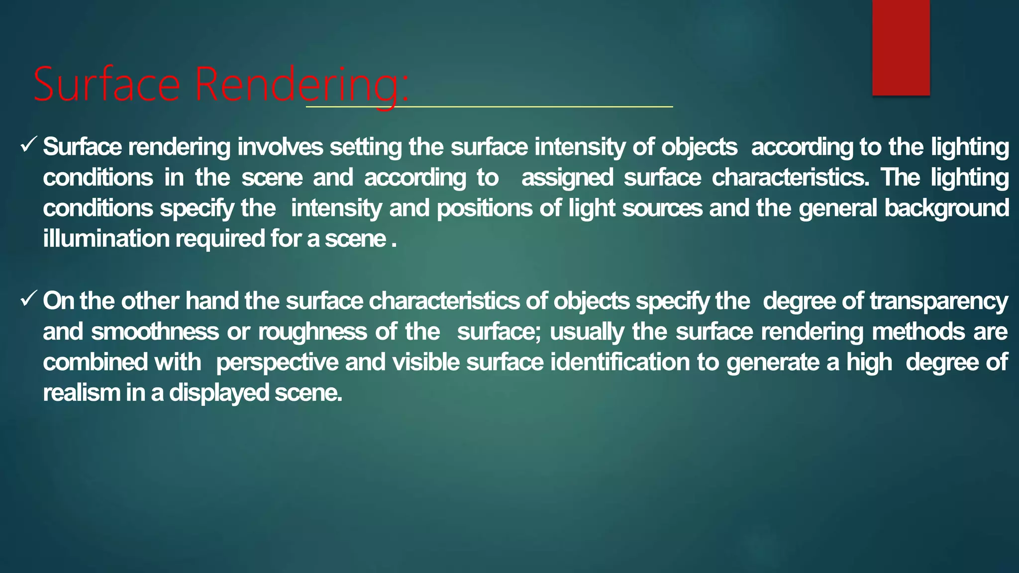 Surface Rendering:
 Surface rendering involves setting the surface intensity of objects according to the lighting
conditions in the scene and according to assigned surface characteristics. The lighting
conditions specify the intensity and positions of light sources and the general background
illumination required for ascene.
 Onthe other hand the surface characteristics of objects specify the degree of transparency
and smoothness or roughness of the surface; usually the surface rendering methods are
combined with perspective and visible surface identification to generate a high degree of
realismin a displayedscene.
 