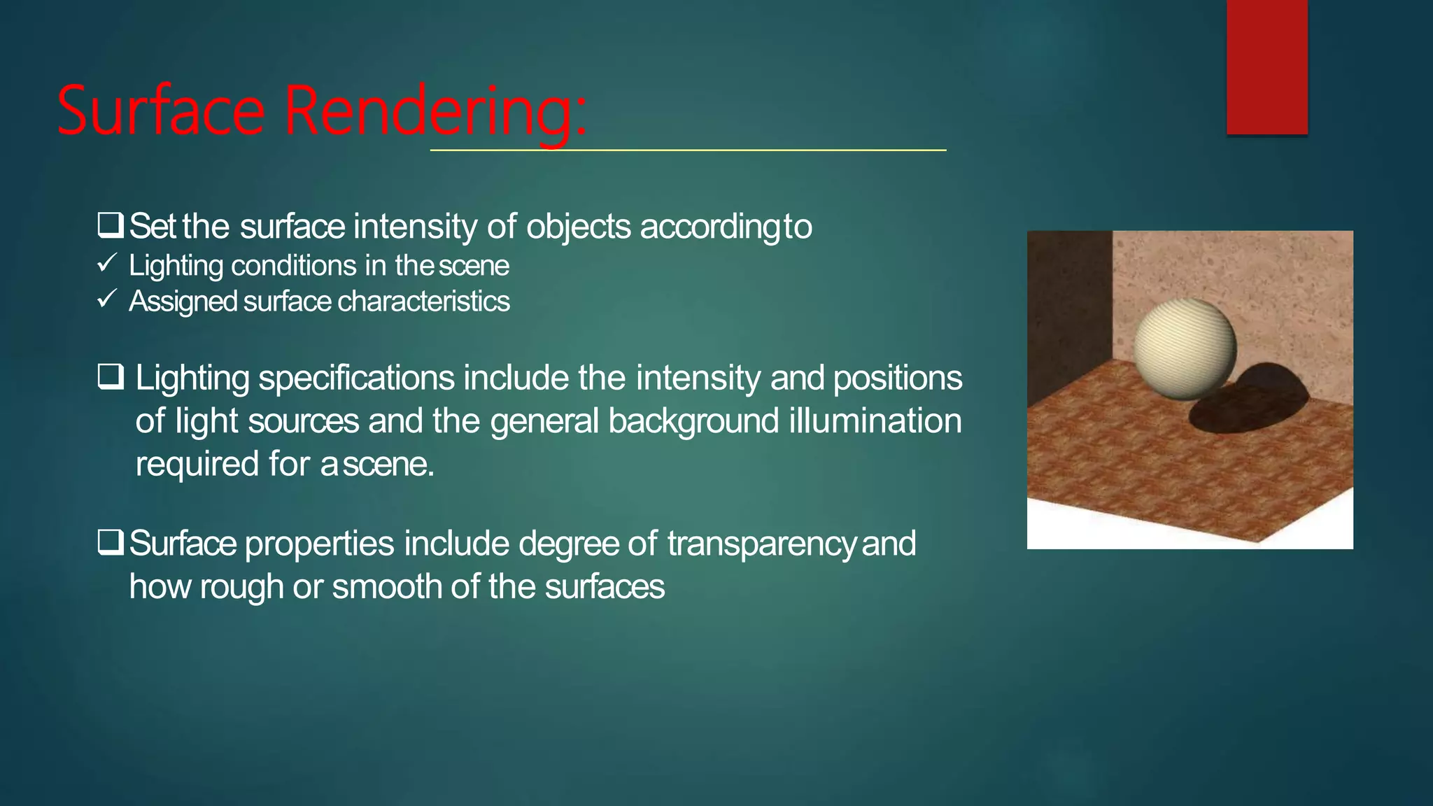 Surface Rendering:
Setthe surface intensity of objects accordingto
 Lighting conditions in thescene
 Assignedsurfacecharacteristics
 Lighting specifications include the intensity and positions
of light sources and the general background illumination
required for ascene.
Surface properties include degree of transparencyand
how rough or smooth of the surfaces
 