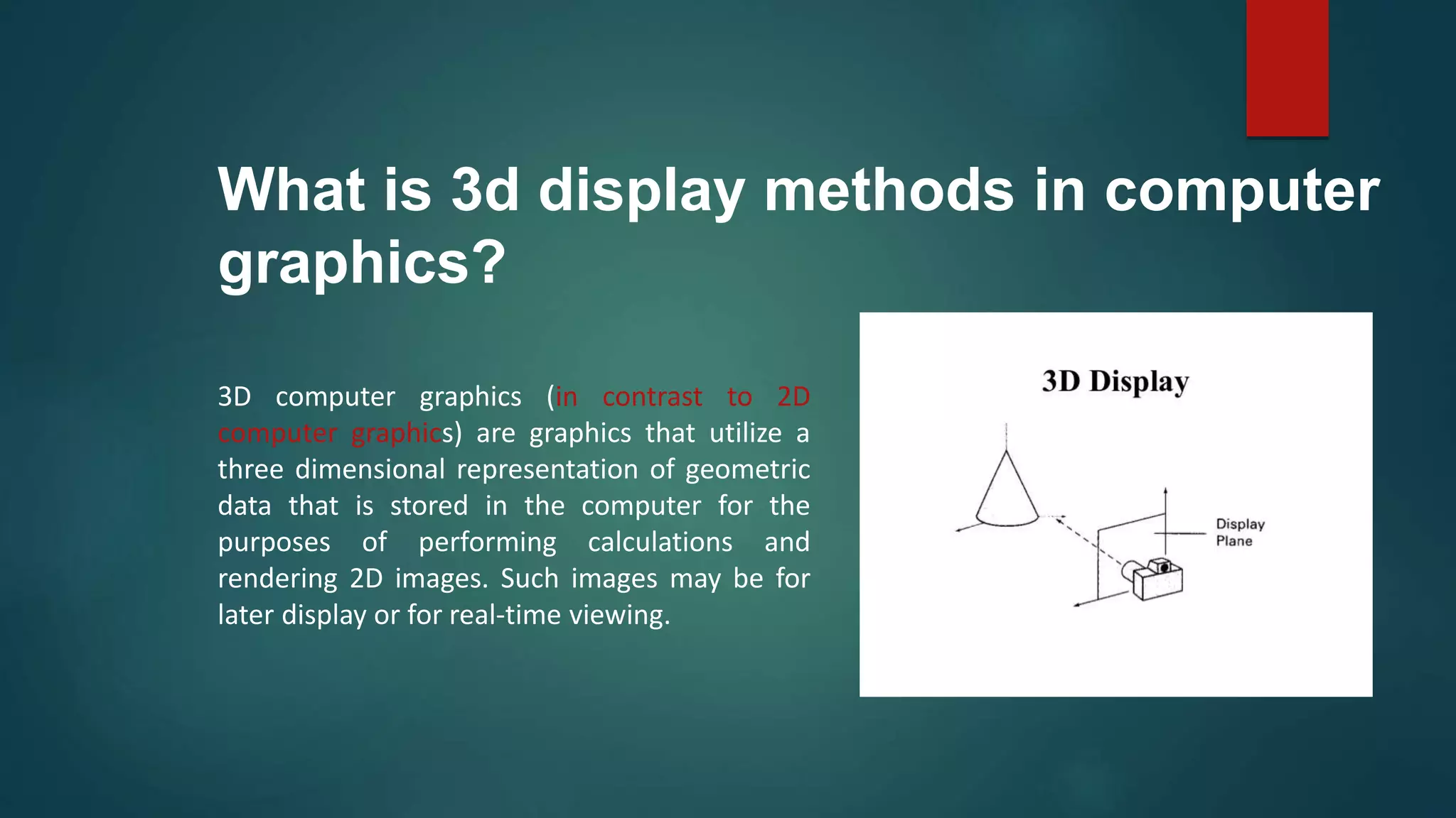 What is 3d display methods in computer
graphics?
3D computer graphics (in contrast to 2D
computer graphics) are graphics that utilize a
three dimensional representation of geometric
data that is stored in the computer for the
purposes of performing calculations and
rendering 2D images. Such images may be for
later display or for real-time viewing.
 