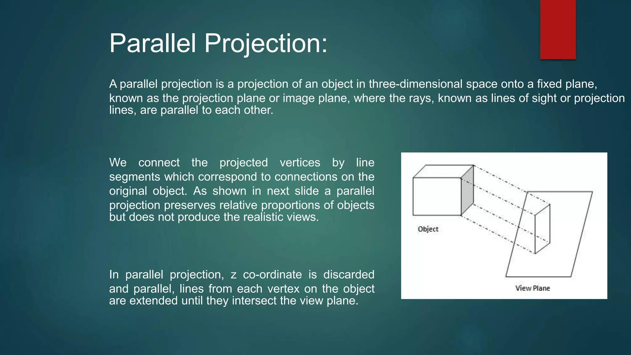 Parallel Projection:
A parallel projection is a projection of an object in three-dimensional space onto a fixed plane,
known as the projection plane or image plane, where the rays, known as lines of sight or projection
lines, are parallel to each other.
In parallel projection, z co-ordinate is discarded
and parallel, lines from each vertex on the object
are extended until they intersect the view plane.
We connect the projected vertices by line
segments which correspond to connections on the
original object. As shown in next slide a parallel
projection preserves relative proportions of objects
but does not produce the realistic views.
 