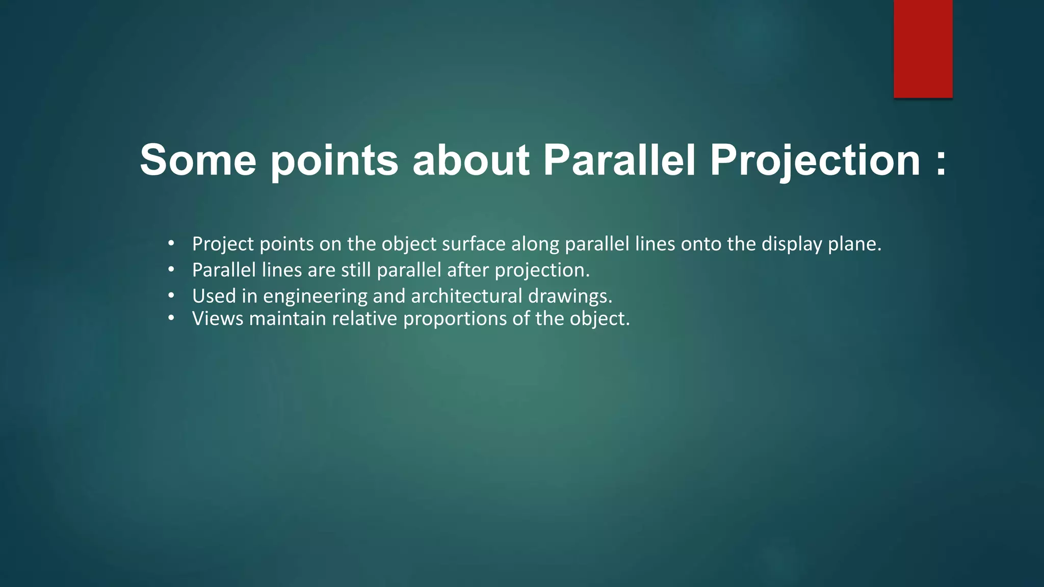• Project points on the object surface along parallel lines onto the display plane.
• Parallel lines are still parallel after projection.
• Used in engineering and architectural drawings.
• Views maintain relative proportions of the object.
Some points about Parallel Projection :
 