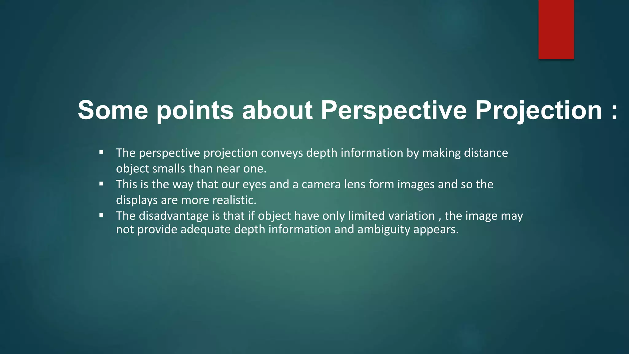  The perspective projection conveys depth information by making distance
object smalls than near one.
 This is the way that our eyes and a camera lens form images and so the
displays are more realistic.
 The disadvantage is that if object have only limited variation , the image may
not provide adequate depth information and ambiguity appears.
Some points about Perspective Projection :
 