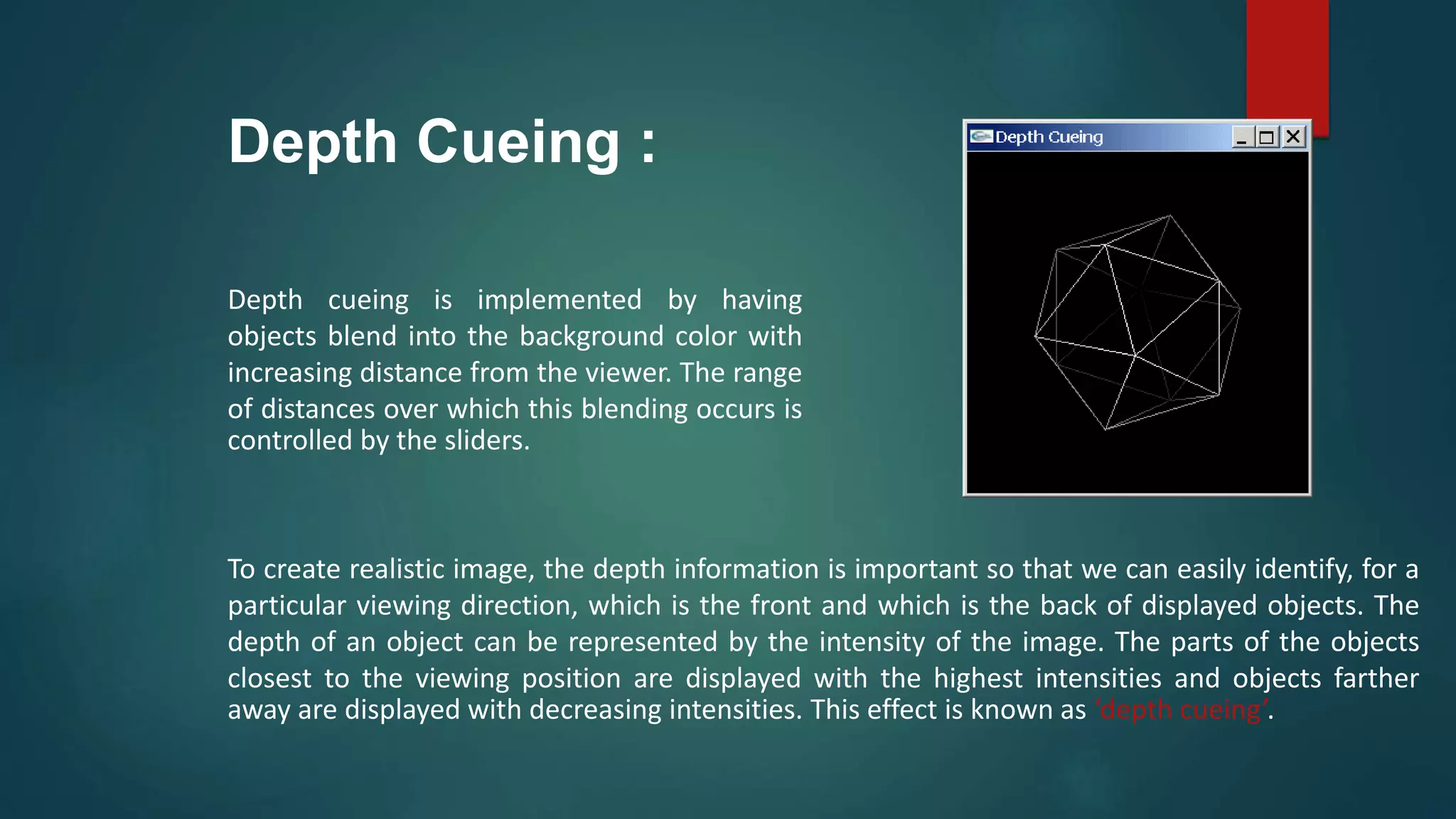 Depth Cueing :
Depth cueing is implemented by having
objects blend into the background color with
increasing distance from the viewer. The range
of distances over which this blending occurs is
controlled by the sliders.
To create realistic image, the depth information is important so that we can easily identify, for a
particular viewing direction, which is the front and which is the back of displayed objects. The
depth of an object can be represented by the intensity of the image. The parts of the objects
closest to the viewing position are displayed with the highest intensities and objects farther
away are displayed with decreasing intensities. This effect is known as ‘depth cueing’.
 