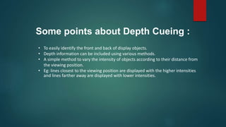 • To easily identify the front and back of display objects.
• Depth information can be included using various methods.
• A simple method to vary the intensity of objects according to their distance from
the viewing position.
• Eg: lines closest to the viewing position are displayed with the higher intensities
and lines farther away are displayed with lower intensities.
Some points about Depth Cueing :
 