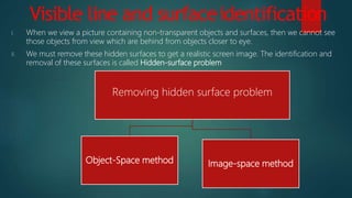 Visible line and surfaceidentification
I. When we view a picture containing non-transparent objects and surfaces, then we cannot see
those objects from view which are behind from objects closer to eye.
II. We must remove these hidden surfaces to get a realistic screen image. The identification and
removal of these surfaces is called Hidden-surface problem
Removing hidden surface problem
Object-Space method Image-space method
 