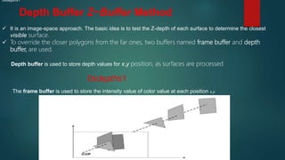 Depth Buffer Z−Buffer Method
 It is an image-space approach. The basic idea is to test the Z-depth of each surface to determine the closest
visible surface.
 To override the closer polygons from the far ones, two buffers named frame buffer and depth
buffer, are used.
Depth buffer is used to store depth values for x,y position, as surfaces are processed
0≤depth≤1
0≤depth≤1
The frame buffer is used to store the intensity value of color value at each position x,y
 