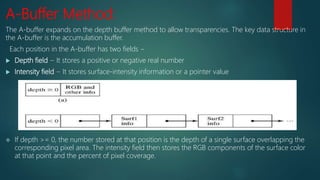 A-Buffer Method:
The A-buffer expands on the depth buffer method to allow transparencies. The key data structure in
the A-buffer is the accumulation buffer.
Each position in the A-buffer has two fields −
 Depth field − It stores a positive or negative real number
 Intensity field − It stores surface-intensity information or a pointer value
 If depth >= 0, the number stored at that position is the depth of a single surface overlapping the
corresponding pixel area. The intensity field then stores the RGB components of the surface color
at that point and the percent of pixel coverage.
 