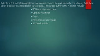 If depth < 0, it indicates multiple-surface contributions to the pixel intensity. The intensity field then
stores a pointer to a linked list of surface data. The surface buffer in the A-buffer includes −
 RGB intensity components
 Opacity Parameter
 Depth
 Percent of area coverage
 Surface identifier
 