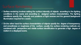 Surface Rendering:
 Surface rendering involves setting the surface intensity of objects according to the lighting
conditions in the scene and according to assigned surface characteristics. The lighting
conditions specify the intensity and positions of light sources and the general background
illumination required for ascene.
 Onthe other hand the surface characteristics of objects specify the degree of transparency
and smoothness or roughness of the surface; usually the surface rendering methods are
combined with perspective and visible surface identification to generate a high degree of
realismin a displayedscene.
 