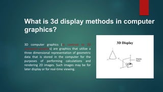 What is 3d display methods in computer
graphics?
3D computer graphics (in contrast to 2D
computer graphics) are graphics that utilize a
three dimensional representation of geometric
data that is stored in the computer for the
purposes of performing calculations and
rendering 2D images. Such images may be for
later display or for real-time viewing.
 
