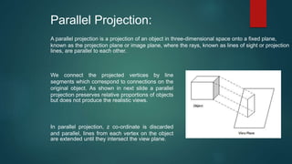 Parallel Projection:
A parallel projection is a projection of an object in three-dimensional space onto a fixed plane,
known as the projection plane or image plane, where the rays, known as lines of sight or projection
lines, are parallel to each other.
In parallel projection, z co-ordinate is discarded
and parallel, lines from each vertex on the object
are extended until they intersect the view plane.
We connect the projected vertices by line
segments which correspond to connections on the
original object. As shown in next slide a parallel
projection preserves relative proportions of objects
but does not produce the realistic views.
 