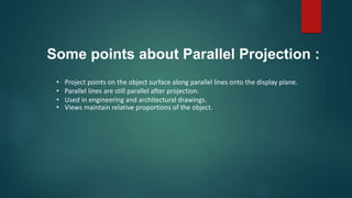 • Project points on the object surface along parallel lines onto the display plane.
• Parallel lines are still parallel after projection.
• Used in engineering and architectural drawings.
• Views maintain relative proportions of the object.
Some points about Parallel Projection :
 