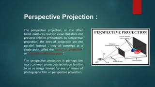Perspective Projection :
The perspective projection, on the other
hand, produces realistic views but does not
preserve relative proportions. In perspective
projection, the lines of projection are not
parallel. Instead , they all converge at a
single point called the ‘center of projection’
or ‘projection reference point’.
The perspective projection is perhaps the
most common projection technique familiar
to us as image formed by eye or lenses of
photographic film on perspective projection.
 