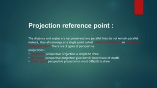 The distance and angles are not preserved and parallel lines do not remain parallel.
Instead, they all converge at a single point called center of projection or projection
reference point. There are 3 types of perspective
projections:-
• One point perspective projection is simple to draw.
• Two point perspective projection gives better impression of depth.
• Three point perspective projection is most difficult to draw.
Projection reference point :
 