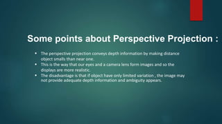  The perspective projection conveys depth information by making distance
object smalls than near one.
 This is the way that our eyes and a camera lens form images and so the
displays are more realistic.
 The disadvantage is that if object have only limited variation , the image may
not provide adequate depth information and ambiguity appears.
Some points about Perspective Projection :
 