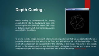 Depth Cueing :
Depth cueing is implemented by having
objects blend into the background color with
increasing distance from the viewer. The range
of distances over which this blending occurs is
controlled by the sliders.
To create realistic image, the depth information is important so that we can easily identify, for a
particular viewing direction, which is the front and which is the back of displayed objects. The
depth of an object can be represented by the intensity of the image. The parts of the objects
closest to the viewing position are displayed with the highest intensities and objects farther
away are displayed with decreasing intensities. This effect is known as ‘depth cueing’.
 