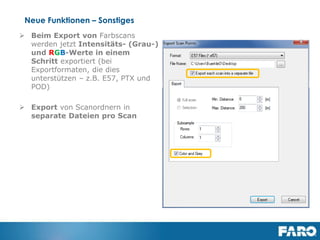 Revised: 01 July 2013 © 2013 FARO | EU-EU-04REF101-017
Improved Visualisation –
Homogenisation for PointClouds
Homogenization for Point Clouds
During the creation of scan point clouds or project point clouds, the
new homogenization feature eliminates scan points which are closer
than 1,5mm. While this does not result in a visual difference
compared to not homogenized point clouds, this process reduces the
file size by about 20% in average (depending on the specific scan
data).
This reduction in the number of scan points will also improve the
efficiency of exporting scan data from 3D view and importing it into
3rd party software.
 