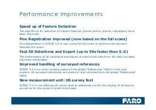 Revised: 01 July 2013 © 2013 FARO | EU-EU-04REF101-017
Speed up of Feature Detection
The algorithms for detection of natural features (corner points, planes, rectangles) have
been improved.
Fine Registration improved (now based on the full scans)
Fine Registration in SCENE 5.2 is now using the full scans to optimize the tensions
between the scans.
Fast 3D Selections and Export (up to 50x faster than 5.1!)
The performance of 3D selections and export of point cloud data from 3D View has been
improved remarkably.
Improved handling of surveyed references
SCENE 5.2 is no more creating copies of the global “References” folder in the scan
clusters. All surveyed references are stored in and retrieved from the global “References”
folder.
New measurement unit: US survey feet
SCENE 5.2 is now offering US survey feet as additional unit for the display of dimension
as well as for the export of point cloud data.
Performance Improvements
 