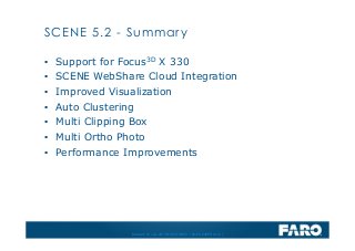 Revised: 01 July 2013 © 2013 FARO | EU-EU-04REF101-017
SCENE 5.2 - Summary
▪ Support for Focus3D X 330
▪ SCENE WebShare Cloud Integration
▪ Improved Visualization
▪ Auto Clustering
▪ Multi Clipping Box
▪ Multi Ortho Photo
▪ Performance Improvements
 