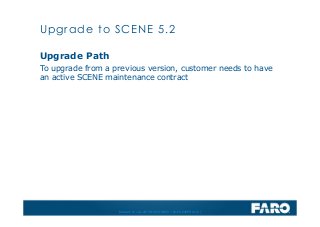 Revised: 01 July 2013 © 2013 FARO | EU-EU-04REF101-017
Upgrade Path
To upgrade from a previous version, customer needs to have
an active SCENE maintenance contract
Upgrade to SCENE 5.2
 