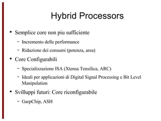 Hybrid Processors Semplice core non piu sufficiente  Incremento delle performance Riduzione dei consumi (potenza, area) Core Configurabili Specializzazione ISA (Xtensa Tensilica, ARC) Ideali per applicazioni di Digital Signal Processing e Bit Level Manipulation Svilluppi futuri: Core riconfigurabile GarpChip, ASH 