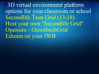 3D virtual environment platform options for your classroom or school Secondlife Teen Grid (13-18) Host your own "Secondlife Grid" Opensim - GreenbushGrid Edusim on your IWB 