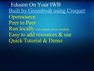 Edusim On Your IWB Built by Greenbush using Croquet Opensource Peer to Peer Run locally  (no central server needed) Easy to add resources & use Quick Tutorial & Demo 