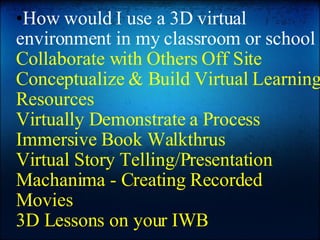 How would I use a 3D virtual environment in my classroom or school Collaborate with Others Off Site Conceptualize & Build Virtual Learning Resources Virtually Demonstrate a Process Immersive Book Walkthrus Virtual Story Telling/Presentation Machanima - Creating Recorded Movies 3D Lessons on your IWB 