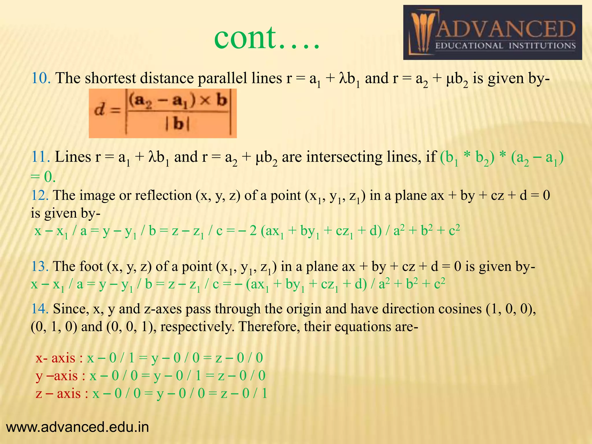 cont….
10. The shortest distance parallel lines r = a1 + λb1 and r = a2 + μb2 is given by-
11. Lines r = a1 + λb1 and r = a2 + μb2 are intersecting lines, if (b1 * b2) * (a2 – a1)
= 0.
www.advanced.edu.in
12. The image or reflection (x, y, z) of a point (x1, y1, z1) in a plane ax + by + cz + d = 0
is given by-
x – x1 / a = y – y1 / b = z – z1 / c = – 2 (ax1 + by1 + cz1 + d) / a2 + b2 + c2
13. The foot (x, y, z) of a point (x1, y1, z1) in a plane ax + by + cz + d = 0 is given by-
x – x1 / a = y – y1 / b = z – z1 / c = – (ax1 + by1 + cz1 + d) / a2 + b2 + c2
14. Since, x, y and z-axes pass through the origin and have direction cosines (1, 0, 0),
(0, 1, 0) and (0, 0, 1), respectively. Therefore, their equations are-
x- axis : x – 0 / 1 = y – 0 / 0 = z – 0 / 0
y –axis : x – 0 / 0 = y – 0 / 1 = z – 0 / 0
z – axis : x – 0 / 0 = y – 0 / 0 = z – 0 / 1
 