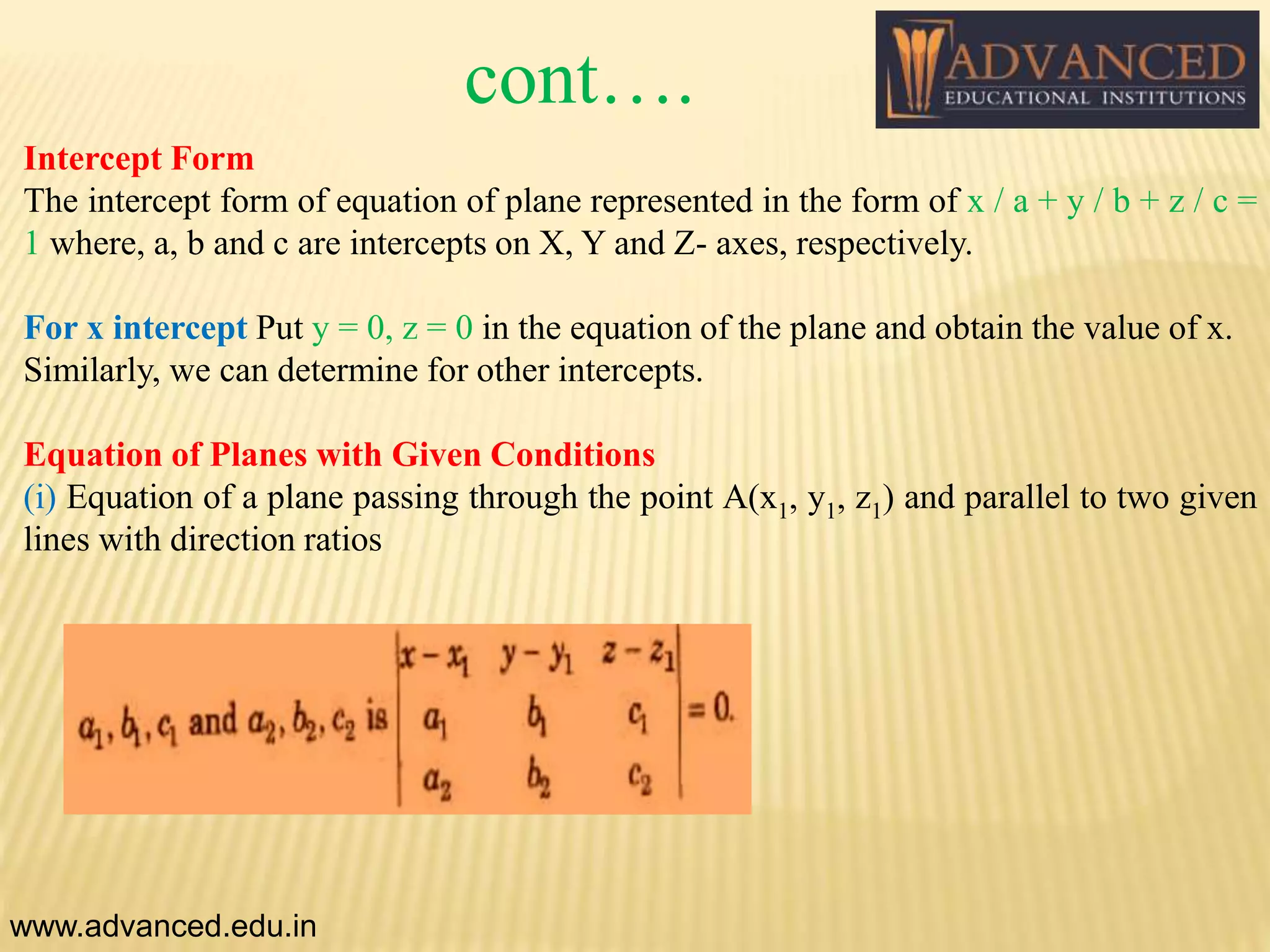 Intercept Form
The intercept form of equation of plane represented in the form of x / a + y / b + z / c =
1 where, a, b and c are intercepts on X, Y and Z- axes, respectively.
For x intercept Put y = 0, z = 0 in the equation of the plane and obtain the value of x.
Similarly, we can determine for other intercepts.
Equation of Planes with Given Conditions
(i) Equation of a plane passing through the point A(x1, y1, z1) and parallel to two given
lines with direction ratios
www.advanced.edu.in
cont….
 