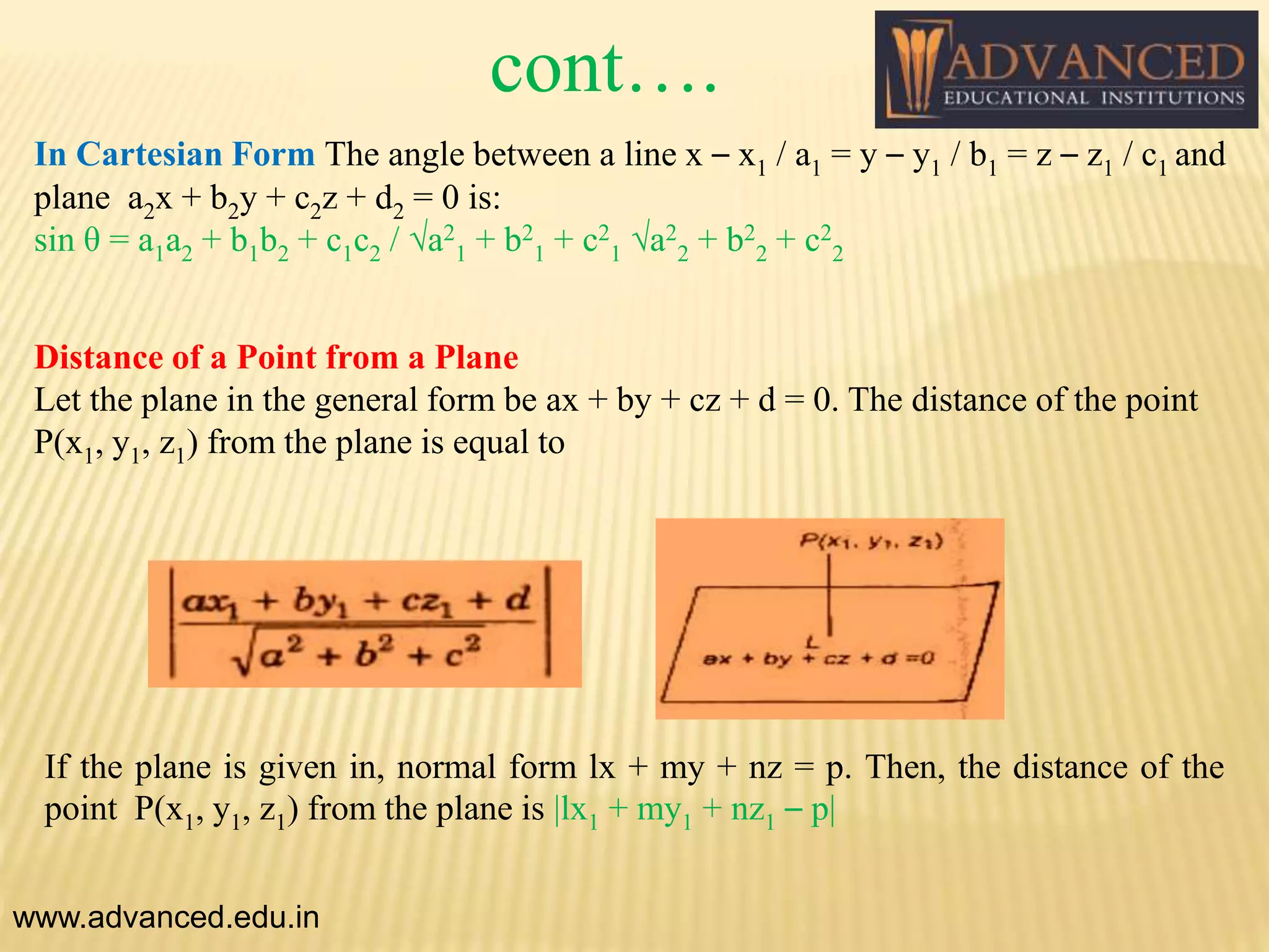 In Cartesian Form The angle between a line x – x1 / a1 = y – y1 / b1 = z – z1 / c1 and
plane a2x + b2y + c2z + d2 = 0 is:
sin θ = a1a2 + b1b2 + c1c2 / √a2
1 + b2
1 + c2
1 √a2
2 + b2
2 + c2
2
Distance of a Point from a Plane
Let the plane in the general form be ax + by + cz + d = 0. The distance of the point
P(x1, y1, z1) from the plane is equal to
If the plane is given in, normal form lx + my + nz = p. Then, the distance of the
point P(x1, y1, z1) from the plane is |lx1 + my1 + nz1 – p|
www.advanced.edu.in
cont….
 