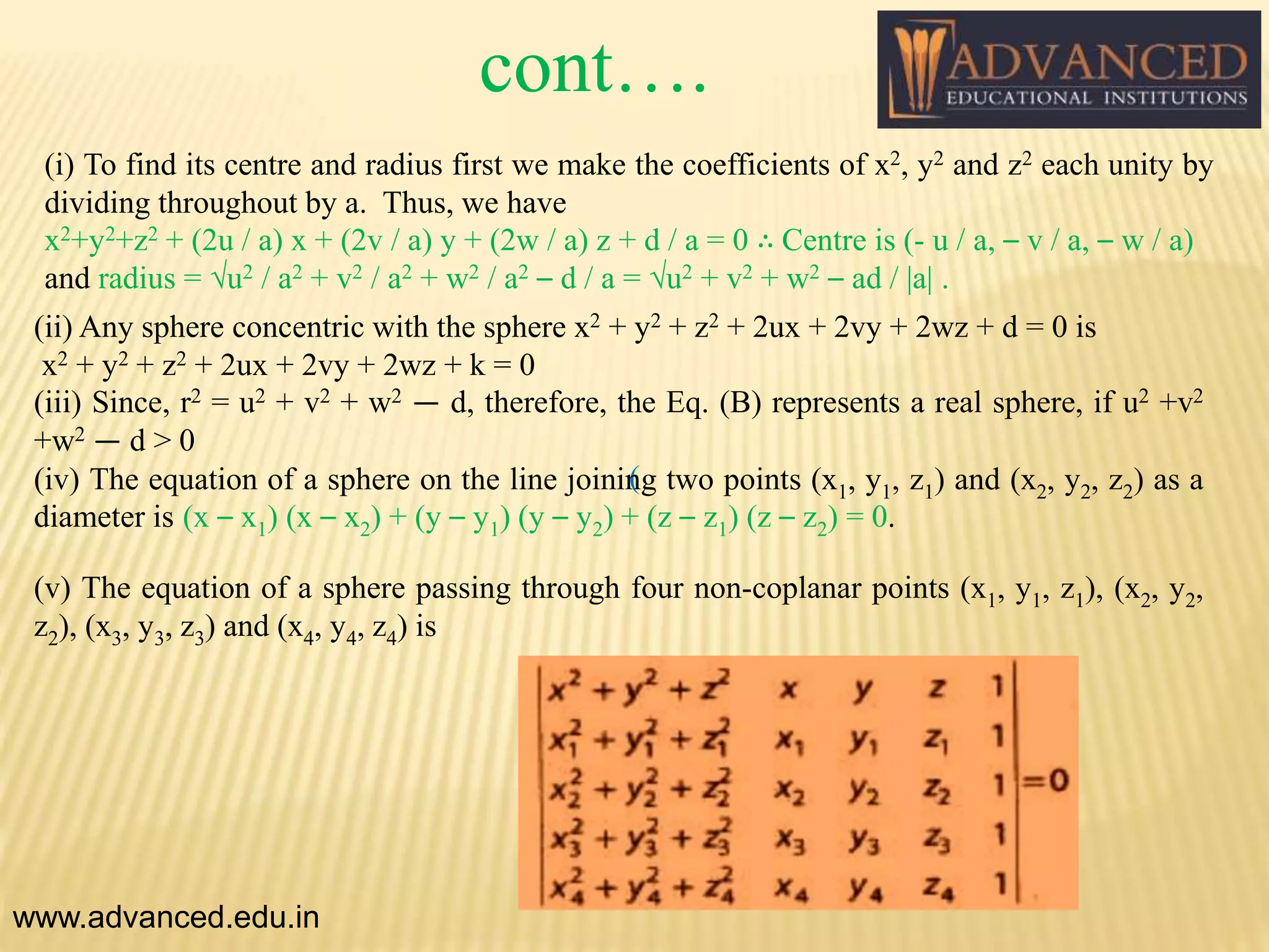 (i) To find its centre and radius first we make the coefficients of x2, y2 and z2 each unity by
dividing throughout by a. Thus, we have
x2+y2+z2 + (2u / a) x + (2v / a) y + (2w / a) z + d / a = 0 ∴ Centre is (- u / a, – v / a, – w / a)
and radius = √u2 / a2 + v2 / a2 + w2 / a2 – d / a = √u2 + v2 + w2 – ad / |a| .
www.advanced.edu.in
(
(ii) Any sphere concentric with the sphere x2 + y2 + z2 + 2ux + 2vy + 2wz + d = 0 is
x2 + y2 + z2 + 2ux + 2vy + 2wz + k = 0
(iii) Since, r2 = u2 + v2 + w2 — d, therefore, the Eq. (B) represents a real sphere, if u2 +v2
+w2 — d > 0
(iv) The equation of a sphere on the line joining two points (x1, y1, z1) and (x2, y2, z2) as a
diameter is (x – x1) (x – x2) + (y – y1) (y – y2) + (z – z1) (z – z2) = 0.
(v) The equation of a sphere passing through four non-coplanar points (x1, y1, z1), (x2, y2,
z2), (x3, y3, z3) and (x4, y4, z4) is
cont….
 